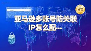 亚马逊多账号防关联IP怎么配置？指纹浏览器+独立IP方案与产品推荐-IP导航
